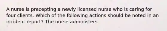 A nurse is precepting a newly licensed nurse who is caring for four clients. Which of the following actions should be noted in an incident report? The nurse administers