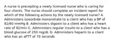 A nurse is precepting a newly licensed nurse who is caring for four clients. The nurse should complete an incident report for which of the following actions by the newly licensed nurse? A. Administers isosorbide mononitrate to a client who has a BP of 82/60 mmHg B. Administers digoxin to a client who has a heart rate of 92/min C. Administers regular insulin to a client who has a blood glucose of 250 mg/dL D. Administers heparin to a client who has an aPTT of 70 seconds