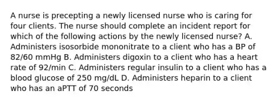 A nurse is precepting a newly licensed nurse who is caring for four clients. The nurse should complete an incident report for which of the following actions by the newly licensed nurse? A. Administers isosorbide mononitrate to a client who has a BP of 82/60 mmHg B. Administers digoxin to a client who has a heart rate of 92/min C. Administers regular insulin to a client who has a blood glucose of 250 mg/dL D. Administers heparin to a client who has an aPTT of 70 seconds