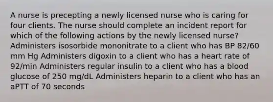 A nurse is precepting a newly licensed nurse who is caring for four clients. The nurse should complete an incident report for which of the following actions by the newly licensed nurse? Administers isosorbide mononitrate to a client who has BP 82/60 mm Hg Administers digoxin to a client who has a heart rate of 92/min Administers regular insulin to a client who has a blood glucose of 250 mg/dL Administers heparin to a client who has an aPTT of 70 seconds