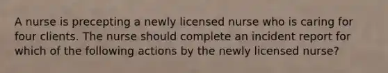 A nurse is precepting a newly licensed nurse who is caring for four clients. The nurse should complete an incident report for which of the following actions by the newly licensed nurse?