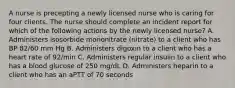 A nurse is precepting a newly licensed nurse who is caring for four clients. The nurse should complete an incident report for which of the following actions by the newly licensed nurse? A. Administers isosorbide mononitrate (nitrate) to a client who has BP 82/60 mm Hg B. Administers digoxin to a client who has a heart rate of 92/min C. Administers regular insulin to a client who has a blood glucose of 250 mg/dL D. Administers heparin to a client who has an aPTT of 70 seconds