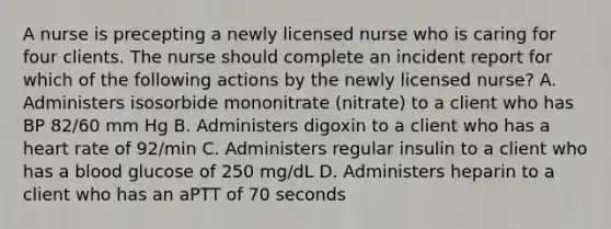 A nurse is precepting a newly licensed nurse who is caring for four clients. The nurse should complete an incident report for which of the following actions by the newly licensed nurse? A. Administers isosorbide mononitrate (nitrate) to a client who has BP 82/60 mm Hg B. Administers digoxin to a client who has a heart rate of 92/min C. Administers regular insulin to a client who has a blood glucose of 250 mg/dL D. Administers heparin to a client who has an aPTT of 70 seconds