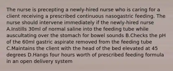 The nurse is precepting a newly-hired nurse who is caring for a client receiving a prescribed continuous nasogastric feeding. The nurse should intervene immediately if the newly-hired nurse A.Instills 30ml of normal saline into the feeding tube while auscultating over the stomach for bowel sounds B.Checks the pH of the 60ml gastric aspirate removed from the feeding tube C.Maintains the client with the head of the bed elevated at 45 degrees D.Hangs four hours worth of prescribed feeding formula in an open delivery system