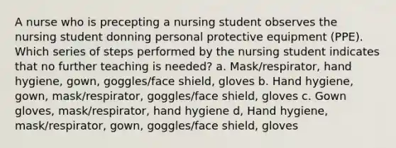 A nurse who is precepting a nursing student observes the nursing student donning personal protective equipment (PPE). Which series of steps performed by the nursing student indicates that no further teaching is needed? a. Mask/respirator, hand hygiene, gown, goggles/face shield, gloves b. Hand hygiene, gown, mask/respirator, goggles/face shield, gloves c. Gown gloves, mask/respirator, hand hygiene d, Hand hygiene, mask/respirator, gown, goggles/face shield, gloves