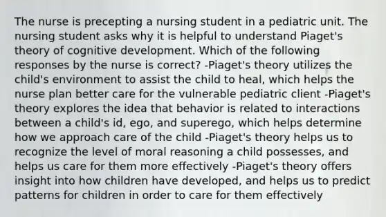 The nurse is precepting a nursing student in a pediatric unit. The nursing student asks why it is helpful to understand Piaget's theory of cognitive development. Which of the following responses by the nurse is correct? -Piaget's theory utilizes the child's environment to assist the child to heal, which helps the nurse plan better care for the vulnerable pediatric client -Piaget's theory explores the idea that behavior is related to interactions between a child's id, ego, and superego, which helps determine how we approach care of the child -Piaget's theory helps us to recognize the level of moral reasoning a child possesses, and helps us care for them more effectively -Piaget's theory offers insight into how children have developed, and helps us to predict patterns for children in order to care for them effectively