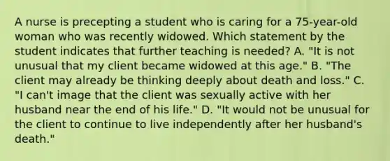 A nurse is precepting a student who is caring for a 75-year-old woman who was recently widowed. Which statement by the student indicates that further teaching is needed? A. "It is not unusual that my client became widowed at this age." B. "The client may already be thinking deeply about death and loss." C. "I can't image that the client was sexually active with her husband near the end of his life." D. "It would not be unusual for the client to continue to live independently after her husband's death."