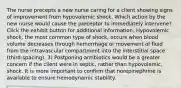 The nurse precepts a new nurse caring for a client showing signs of improvement from hypovolemic shock. Which action by the new nurse would cause the preceptor to immediately intervene? Click the exhibit button for additional information. Hypovolemic shock, the most common type of shock, occurs when blood volume decreases through hemorrhage or movement of fluid from the intravascular compartment into the interstitial space (third-spacing). 3) Postponing antibiotics would be a greater concern if the client were in septic, rather than hypovolemic, shock. It is more important to confirm that norepinephrine is available to ensure hemodynamic stability.