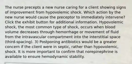 The nurse precepts a new nurse caring for a client showing signs of improvement from hypovolemic shock. Which action by the new nurse would cause the preceptor to immediately intervene? Click the exhibit button for additional information. Hypovolemic shock, the most common type of shock, occurs when blood volume decreases through hemorrhage or movement of fluid from the intravascular compartment into the interstitial space (third-spacing). 3) Postponing antibiotics would be a greater concern if the client were in septic, rather than hypovolemic, shock. It is more important to confirm that norepinephrine is available to ensure hemodynamic stability.