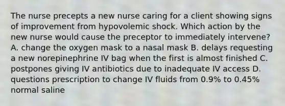 The nurse precepts a new nurse caring for a client showing signs of improvement from hypovolemic shock. Which action by the new nurse would cause the preceptor to immediately intervene? A. change the oxygen mask to a nasal mask B. delays requesting a new norepinephrine IV bag when the first is almost finished C. postpones giving IV antibiotics due to inadequate IV access D. questions prescription to change IV fluids from 0.9% to 0.45% normal saline