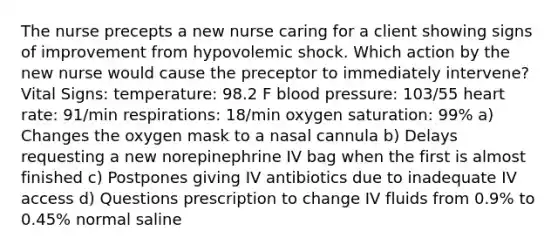 The nurse precepts a new nurse caring for a client showing signs of improvement from hypovolemic shock. Which action by the new nurse would cause the preceptor to immediately intervene? Vital Signs: temperature: 98.2 F blood pressure: 103/55 heart rate: 91/min respirations: 18/min oxygen saturation: 99% a) Changes the oxygen mask to a nasal cannula b) Delays requesting a new norepinephrine IV bag when the first is almost finished c) Postpones giving IV antibiotics due to inadequate IV access d) Questions prescription to change IV fluids from 0.9% to 0.45% normal saline