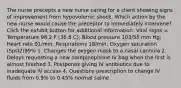 The nurse precepts a new nurse caring for a client showing signs of improvement from hypovolemic shock. Which action by the new nurse would cause the preceptor to immediately intervene? Click the exhibit button for additional information. Vital signs = Temperature 98.2 F (36.8 C); Blood pressure 103/55 mm Hg; Heart rate 91/min; Respirations 18/min; Oxygen saturation (SpO2)99% 1. Changes the oxygen mask to a nasal cannula 2. Delays requesting a new norepinephrine IV bag when the first is almost finished 3. Postpones giving IV antibiotics due to inadequate IV access 4. Questions prescription to change IV fluids from 0.9% to 0.45% normal saline