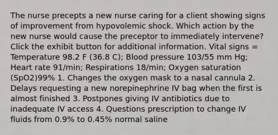 The nurse precepts a new nurse caring for a client showing signs of improvement from hypovolemic shock. Which action by the new nurse would cause the preceptor to immediately intervene? Click the exhibit button for additional information. Vital signs = Temperature 98.2 F (36.8 C); Blood pressure 103/55 mm Hg; Heart rate 91/min; Respirations 18/min; Oxygen saturation (SpO2)99% 1. Changes the oxygen mask to a nasal cannula 2. Delays requesting a new norepinephrine IV bag when the first is almost finished 3. Postpones giving IV antibiotics due to inadequate IV access 4. Questions prescription to change IV fluids from 0.9% to 0.45% normal saline