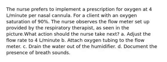 The nurse prefers to implement a prescription for oxygen at 4 L/minute per nasal cannula. For a client with an oxygen saturation of 90%. The nurse observes the flow meter set up provided by the respiratory therapist, as seen in the picture.What action should the nurse take next? a. Adjust the flow rate to 4 L/minute b. Attach oxygen tubing to the flow meter. c. Drain the water out of the humidifier. d. Document the presence of breath sounds.