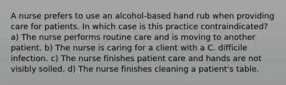 A nurse prefers to use an alcohol-based hand rub when providing care for patients. In which case is this practice contraindicated? a) The nurse performs routine care and is moving to another patient. b) The nurse is caring for a client with a C. difficile infection. c) The nurse finishes patient care and hands are not visibly soiled. d) The nurse finishes cleaning a patient's table.