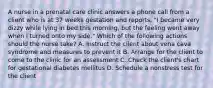 A nurse in a prenatal care clinic answers a phone call from a client who is at 37 weeks gestation and reports, "I became very dizzy while lying in bed this morning, but the feeling went away when I turned onto my side." Which of the following actions should the nurse take? A. Instruct the client about vena cava syndrome and measures to prevent it B. Arrange for the client to come to the clinic for an assessment C. Check the client's chart for gestational diabetes mellitus D. Schedule a nonstress test for the client