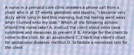 A nurse in a prenatal care clinic answers a phone call from a client who is at 37 weeks gestation and reports, "I became very dizzy while lying in bed this morning, but the feeling went away when I turned onto my side." Which of the following actions should the nurse take? A. Instruct the client about vena cava syndrome and measures to prevent it B. Arrange for the client to come to the clinic for an assessment C. Check the client's chart for gestational diabetes mellitus D. Schedule a nonstress test for the client