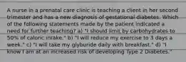 A nurse in a prenatal care clinic is teaching a client in her second trimester and has a new diagnosis of gestational diabetes. Which of the following statements made by the patient indicated a need for further teaching? a) "I should limit by carbohydrates to 50% of caloric intake." b) "I will reduce my exercise to 3 days a week." c) "I will take my glyburide daily with breakfast." d) "I know I am at an increased risk of developing Type 2 Diabetes."