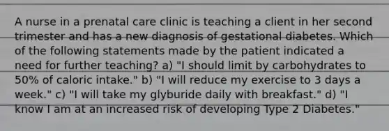 A nurse in a prenatal care clinic is teaching a client in her second trimester and has a new diagnosis of gestational diabetes. Which of the following statements made by the patient indicated a need for further teaching? a) "I should limit by carbohydrates to 50% of caloric intake." b) "I will reduce my exercise to 3 days a week." c) "I will take my glyburide daily with breakfast." d) "I know I am at an increased risk of developing Type 2 Diabetes."