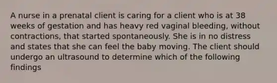 A nurse in a prenatal client is caring for a client who is at 38 weeks of gestation and has heavy red vaginal bleeding, without contractions, that started spontaneously. She is in no distress and states that she can feel the baby moving. The client should undergo an ultrasound to determine which of the following findings