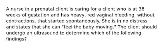 A nurse in a prenatal client is caring for a client who is at 38 weeks of gestation and has heavy, red vaginal bleeding, without contractions, that started spontaneously. She is in no distress and states that she can "feel the baby moving." The client should undergo an ultrasound to determine which of the following findings?