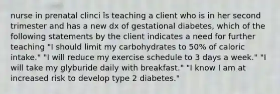 nurse in prenatal clinci îs teaching a client who is in her second trimester and has a new dx of gestational diabetes, which of the following statements by the client indicates a need for further teaching "I should limit my carbohydrates to 50% of caloric intake." "I will reduce my exercise schedule to 3 days a week." "I will take my glyburide daily with breakfast." "I know I am at increased risk to develop type 2 diabetes."