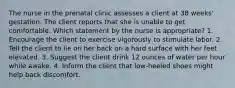 The nurse in the prenatal clinic assesses a client at 38 weeks' gestation. The client reports that she is unable to get comfortable. Which statement by the nurse is appropriate? 1. Encourage the client to exercise vigorously to stimulate labor. 2. Tell the client to lie on her back on a hard surface with her feet elevated. 3. Suggest the client drink 12 ounces of water per hour while awake. 4. Inform the client that low-heeled shoes might help back discomfort.