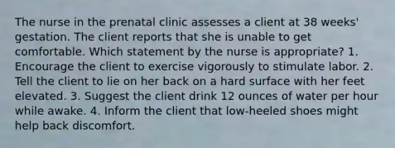 The nurse in the prenatal clinic assesses a client at 38 weeks' gestation. The client reports that she is unable to get comfortable. Which statement by the nurse is appropriate? 1. Encourage the client to exercise vigorously to stimulate labor. 2. Tell the client to lie on her back on a hard surface with her feet elevated. 3. Suggest the client drink 12 ounces of water per hour while awake. 4. Inform the client that low-heeled shoes might help back discomfort.