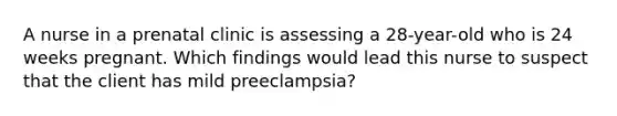 A nurse in a prenatal clinic is assessing a 28-year-old who is 24 weeks pregnant. Which findings would lead this nurse to suspect that the client has mild preeclampsia?