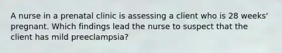 A nurse in a prenatal clinic is assessing a client who is 28 weeks' pregnant. Which findings lead the nurse to suspect that the client has mild preeclampsia?