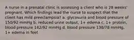 A nurse in a prenatal clinic is assessing a client who is 28 weeks' pregnant. Which findings lead the nurse to suspect that the client has mild preeclampsia? a. glycosuria and blood pressure of 150/92 mmHg b. reduced urine output, 1+ edema c. 1+ protein, blood pressure 142/92 mmHg d. blood pressure 138/78 mmHg, 1+ edema in feet