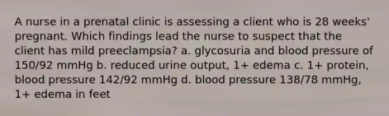 A nurse in a prenatal clinic is assessing a client who is 28 weeks' pregnant. Which findings lead the nurse to suspect that the client has mild preeclampsia? a. glycosuria and blood pressure of 150/92 mmHg b. reduced urine output, 1+ edema c. 1+ protein, blood pressure 142/92 mmHg d. blood pressure 138/78 mmHg, 1+ edema in feet