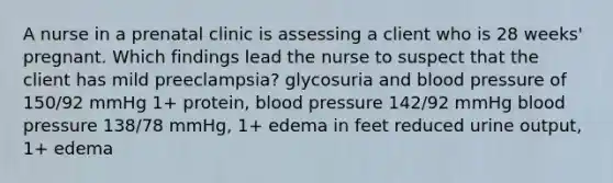 A nurse in a prenatal clinic is assessing a client who is 28 weeks' pregnant. Which findings lead the nurse to suspect that the client has mild preeclampsia? glycosuria and blood pressure of 150/92 mmHg 1+ protein, blood pressure 142/92 mmHg blood pressure 138/78 mmHg, 1+ edema in feet reduced urine output, 1+ edema