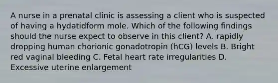 A nurse in a prenatal clinic is assessing a client who is suspected of having a hydatidform mole. Which of the following findings should the nurse expect to observe in this client? A. rapidly dropping human chorionic gonadotropin (hCG) levels B. Bright red vaginal bleeding C. Fetal heart rate irregularities D. Excessive uterine enlargement