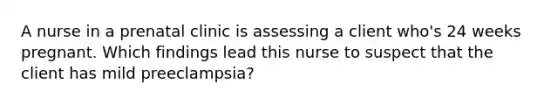 A nurse in a prenatal clinic is assessing a client who's 24 weeks pregnant. Which findings lead this nurse to suspect that the client has mild preeclampsia?