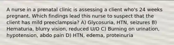 A nurse in a prenatal clinic is assessing a client who's 24 weeks pregnant. Which findings lead this nurse to suspect that the client has mild preeclampsia? A) Glycosuria, HTN, seizures B) Hematuria, blurry vision, reduced U/O C) Burning on urination, hypotension, abdo pain D) HTN, edema, proteinuria