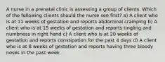 A nurse in a prenatal clinic is assessing a group of clients. Which of the following clients should the nurse see first? a) A client who is at 11 weeks of gestation and reports abdominal cramping b) A client who is at 15 weeks of gestation and reports tingling and numbness in right hand c) A client who is at 20 weeks of gestation and reports constipation for the past 4 days d) A client who is at 8 weeks of gestation and reports having three bloody noses in the past week