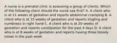 A nurse is a prenatal clinic is assessing a group of clients. Which of the following client should the nurse see first? A. A client who is at 11 weeks of gestation and reports abdominal cramping B. A client who is at 15 weeks of gestation and reports tingling and numbness in right hand C. A client who is at 20 weeks of gestation and reports constipation for the past 4 days D. A client who is at 8 weeks of gestation and reports having three bloody noses in the past week