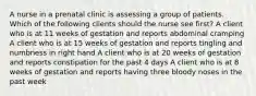 A nurse in a prenatal clinic is assessing a group of patients. Which of the following clients should the nurse see first? A client who is at 11 weeks of gestation and reports abdominal cramping A client who is at 15 weeks of gestation and reports tingling and numbness in right hand A client who is at 20 weeks of gestation and reports constipation for the past 4 days A client who is at 8 weeks of gestation and reports having three bloody noses in the past week