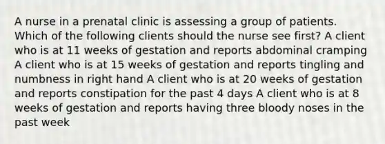 A nurse in a prenatal clinic is assessing a group of patients. Which of the following clients should the nurse see first? A client who is at 11 weeks of gestation and reports abdominal cramping A client who is at 15 weeks of gestation and reports tingling and numbness in right hand A client who is at 20 weeks of gestation and reports constipation for the past 4 days A client who is at 8 weeks of gestation and reports having three bloody noses in the past week