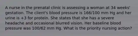 A nurse in the prenatal clinic is assessing a woman at 34 weeks' gestation. The client's blood pressure is 166/100 mm Hg and her urine is +3 for protein. She states that she has a severe headache and occasional blurred vision. Her baseline blood pressure was 100/62 mm Hg. What is the priority nursing action?