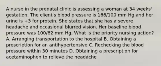 A nurse in the prenatal clinic is assessing a woman at 34 weeks' gestation. The client's blood pressure is 166/100 mm Hg and her urine is +3 for protein. She states that she has a severe headache and occasional blurred vision. Her baseline blood pressure was 100/62 mm Hg. What is the priority nursing action? A. Arranging transportation to the hospital B. Obtaining a prescription for an antihypertensive C. Rechecking the blood pressure within 30 minutes D. Obtaining a prescription for acetaminophen to relieve the headache