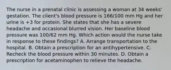 The nurse in a prenatal clinic is assessing a woman at 34 weeks' gestation. The client's blood pressure is 166/100 mm Hg and her urine is +3 for protein. She states that she has a severe headache and occasional blurred vision. Her baseline blood pressure was 100/62 mm Hg. Which action would the nurse take in response to these findings? A. Arrange transportation to the hospital. B. Obtain a prescription for an antihypertensive. C. Recheck the blood pressure within 30 minutes. D. Obtain a prescription for acetaminophen to relieve the headache.