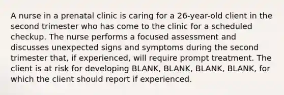 A nurse in a prenatal clinic is caring for a 26-year-old client in the second trimester who has come to the clinic for a scheduled checkup. The nurse performs a focused assessment and discusses unexpected signs and symptoms during the second trimester that, if experienced, will require prompt treatment. The client is at risk for developing BLANK, BLANK, BLANK, BLANK, for which the client should report if experienced.