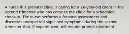 A nurse in a prenatal clinic is caring for a 26-year-old client in the second trimester who has come to the clinic for a scheduled checkup. The nurse performs a focused assessment and discusses unexpected signs and symptoms during the second trimester that, if experienced, will require prompt treatment.