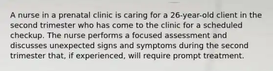 A nurse in a prenatal clinic is caring for a 26-year-old client in the second trimester who has come to the clinic for a scheduled checkup. The nurse performs a focused assessment and discusses unexpected signs and symptoms during the second trimester that, if experienced, will require prompt treatment.