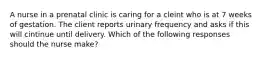 A nurse in a prenatal clinic is caring for a cleint who is at 7 weeks of gestation. The client reports urinary frequency and asks if this will cintinue until delivery. Which of the following responses should the nurse make?