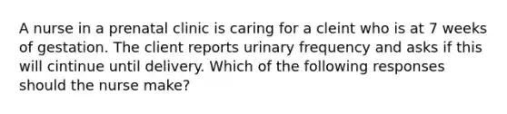 A nurse in a prenatal clinic is caring for a cleint who is at 7 weeks of gestation. The client reports urinary frequency and asks if this will cintinue until delivery. Which of the following responses should the nurse make?