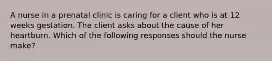 A nurse in a prenatal clinic is caring for a client who is at 12 weeks gestation. The client asks about the cause of her heartburn. Which of the following responses should the nurse make?