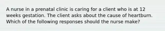 A nurse in a prenatal clinic is caring for a client who is at 12 weeks gestation. The client asks about the cause of heartburn. Which of the following responses should the nurse make?